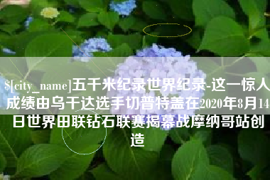 吐鲁番五千米纪录世界纪录-这一惊人成绩由乌干达选手切普特盖在2020年8月14日世界田联钻石联赛揭幕战摩纳哥站创造