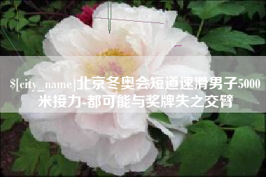 吐鲁番北京冬奥会短道速滑男子5000米接力-都可能与奖牌失之交臂