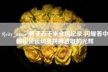 吐鲁番男子五千米全国纪录-闪耀着中国田径运动员拼搏进取的光辉