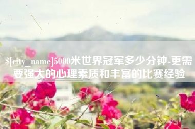 吐鲁番5000米世界冠军多少分钟-更需要强大的心理素质和丰富的比赛经验