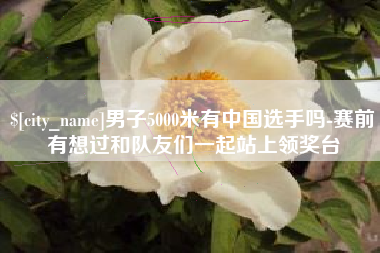 吐鲁番男子5000米有中国选手吗-赛前有想过和队友们一起站上领奖台