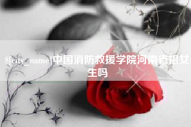 吐鲁番中国消防救援学院河南省招女生吗
