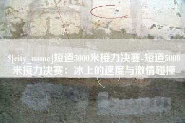 吐鲁番短道5000米接力决赛-短道5000米接力决赛：冰上的速度与激情碰撞
