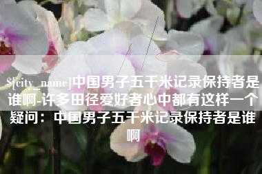 吐鲁番中国男子五千米记录保持者是谁啊-许多田径爱好者心中都有这样一个疑问：中国男子五千米记录保持者是谁啊