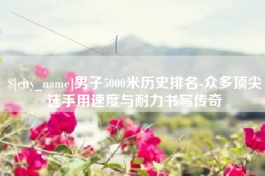吐鲁番男子5000米历史排名-众多顶尖选手用速度与耐力书写传奇