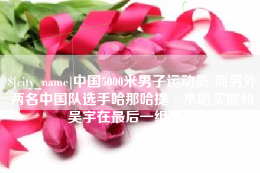吐鲁番中国5000米男子运动员-而另外两名中国队选手哈那哈提·木哈买提和吴宇在最后一组出场