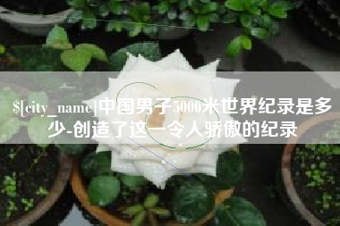 吐鲁番中国男子5000米世界纪录是多少-创造了这一令人骄傲的纪录