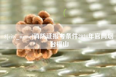吐鲁番消防证报考条件2024年官网烟台福山